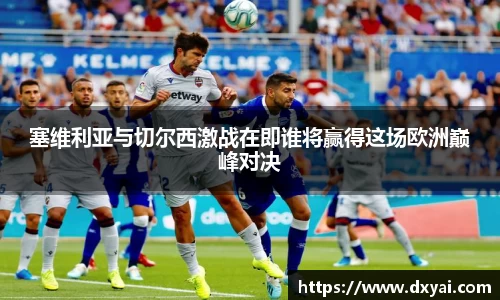 塞维利亚与切尔西激战在即谁将赢得这场欧洲巅峰对决